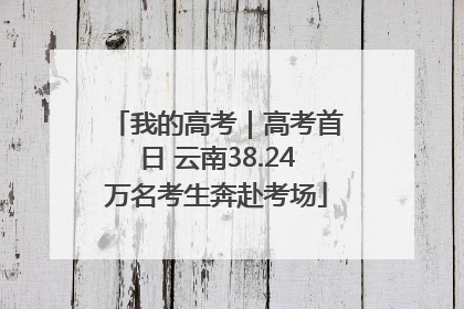 我的高考｜高考首日 云南38.24万名考生奔赴考场