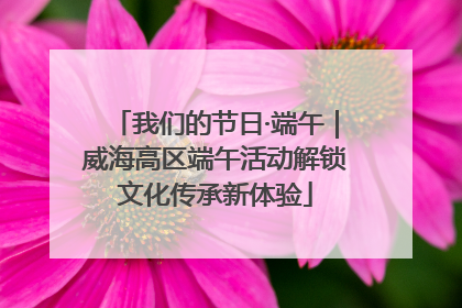 我们的节日·端午｜威海高区端午活动解锁文化传承新体验