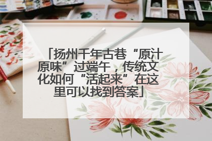 扬州千年古巷“原汁原味”过端午，传统文化如何“活起来”在这里可以找到答案