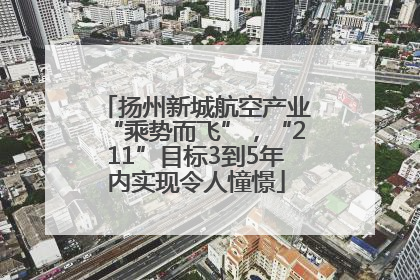 扬州新城航空产业“乘势而飞”，“211”目标3到5年内实现令人憧憬