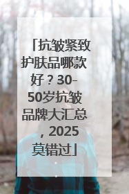 抗皱紧致护肤品哪款好？30-50岁抗皱品牌大汇总，2025莫错过