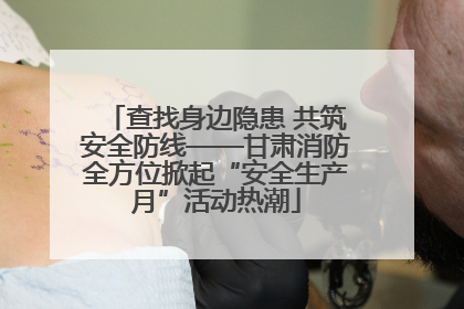 查找身边隐患 共筑安全防线——甘肃消防全方位掀起“安全生产月”活动热潮