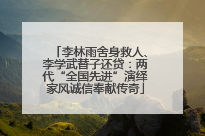 李林雨舍身救人、李学武替子还贷：两代“全国先进”演绎家风诚信奉献传奇