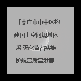 枣庄市市中区构建国土空间规划体系 强化监督实施护航高质量发展