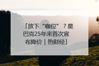 放下“咖位”？星巴克25年来首次宣布降价｜热财经