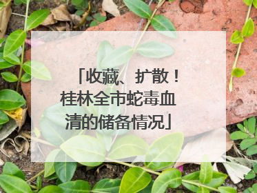收藏、扩散！桂林全市蛇毒血清的储备情况
