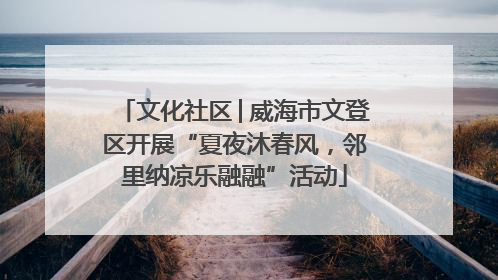 文化社区│威海市文登区开展“夏夜沐春风，邻里纳凉乐融融”活动