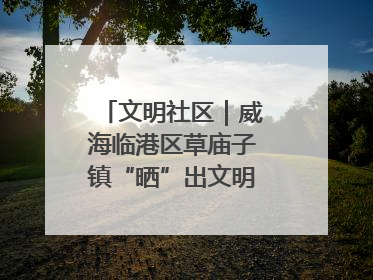 文明社区｜威海临港区草庙子镇“晒”出文明幸福新密码