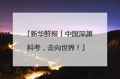 新华鲜报丨中国深渊科考，走向世界！