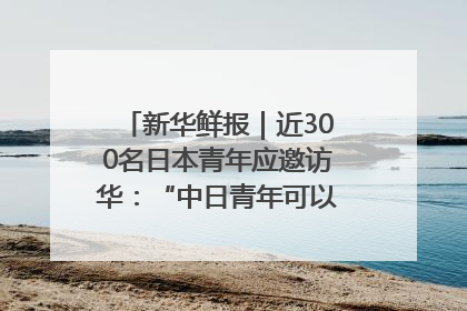 新华鲜报｜近300名日本青年应邀访华：“中日青年可以创造更好的未来”