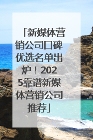 新媒体营销公司口碑优选名单出炉！2025靠谱新媒体营销公司推荐