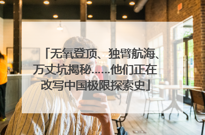 无氧登顶、独臂航海、万丈坑揭秘……他们正在改写中国极限探索史