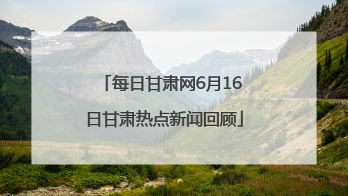 每日甘肃网6月16日甘肃热点新闻回顾