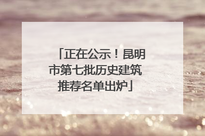 正在公示！昆明市第七批历史建筑推荐名单出炉