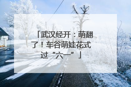 武汉经开：萌翻了！车谷萌娃花式过“六一”