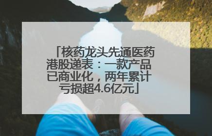核药龙头先通医药港股递表：一款产品已商业化，两年累计亏损超4.6亿元