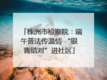 株洲市检察院：端午普法传温情 “银青结对”进社区