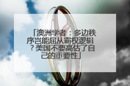 澳洲学者：多边秩序岂能屈从霸权逻辑？美国不要高估了自己的重要性