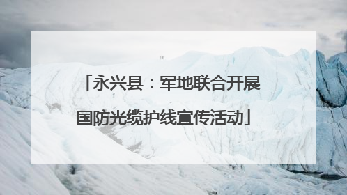 永兴县：军地联合开展国防光缆护线宣传活动