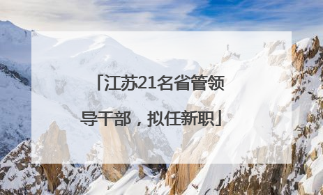 江苏21名省管领导干部，拟任新职