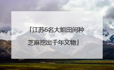 江苏6名大姐田间种芝麻挖出千年文物