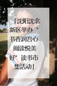 沈阳沈北新区举办“书香润吾心 阅读悦美好”读书市集活动