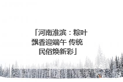 河南淮滨：粽叶飘香迎端午 传统民俗焕新彩