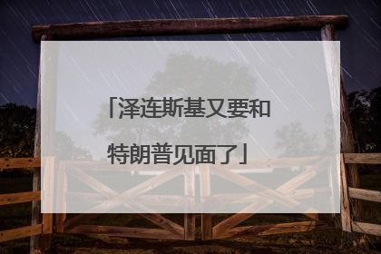 泽连斯基又要和特朗普见面了