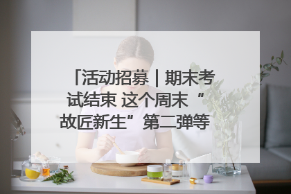 活动招募｜期末考试结束 这个周末“故匠新生”第二弹等着同学们来体验！