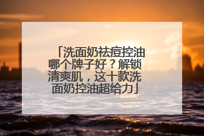 洗面奶祛痘控油哪个牌子好？解锁清爽肌，这十款洗面奶控油超给力