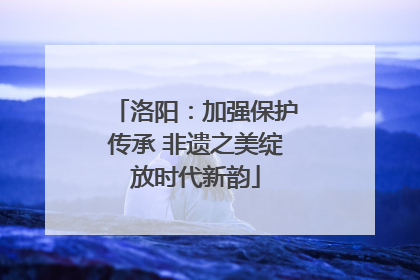 洛阳：加强保护传承 非遗之美绽放时代新韵