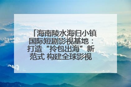 海南陵水海归小镇国际短剧影视基地：打造“拎包出海”新范式 构建全球影视产业“新热土”