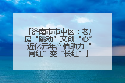 济南市市中区：老厂房“跳动”文创“心” 近亿元年产值助力“网红”变“长红”