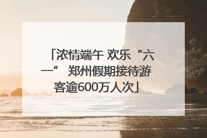浓情端午 欢乐“六一” 郑州假期接待游客逾600万人次