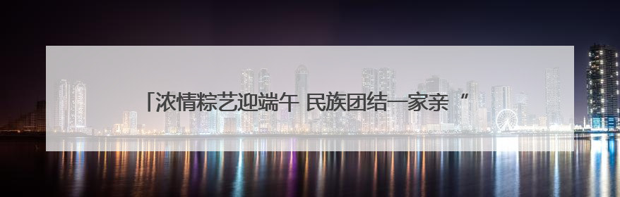 浓情粽艺迎端午 民族团结一家亲“ 青岛市李沧区虎山路街道百通馨苑社区举办“我们的节日·端午“主题活动