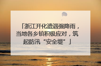 浙江开化遭遇强降雨，当地各乡镇积极应对，筑起防汛“安全堤”