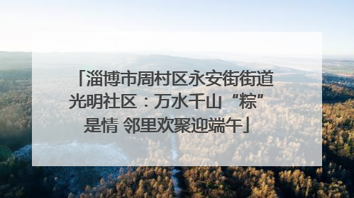 淄博市周村区永安街街道光明社区：万水千山“粽”是情 邻里欢聚迎端午