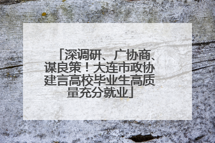 深调研、广协商、谋良策！大连市政协建言高校毕业生高质量充分就业