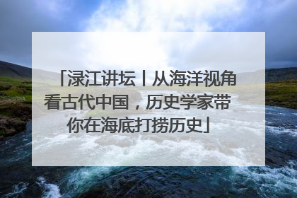 渌江讲坛丨从海洋视角看古代中国，历史学家带你在海底打捞历史