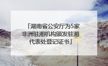 湖南省公安厅为5家非洲驻湘机构颁发驻湘代表处登记证书