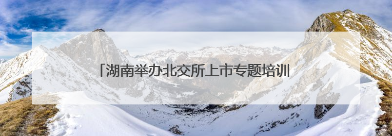 湖南举办北交所上市专题培训 推动中小企业加速登陆资本市场