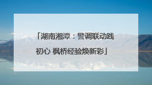 湖南湘潭：警调联动践初心 枫桥经验焕新彩