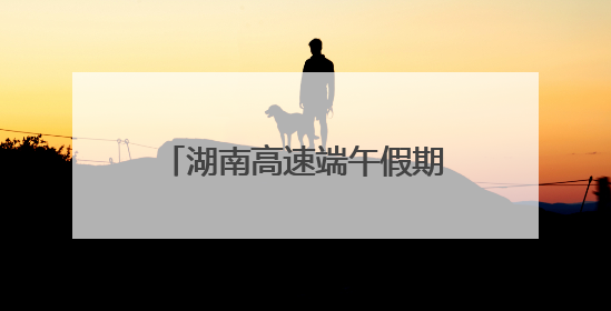 湖南高速端午假期不免费！怎么出行方便，看过来！
