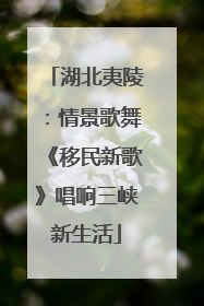 湖北夷陵：情景歌舞《移民新歌》唱响三峡新生活