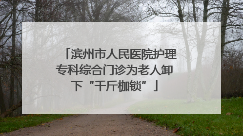 滨州市人民医院护理专科综合门诊为老人卸下“千斤枷锁”