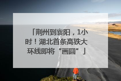 荆州到襄阳，1小时！湖北首条高铁大环线即将“画圆”