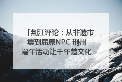 荆江评论：从非遗市集到屈原NPC 荆州端午活动让千年楚文化“破圈”生长
