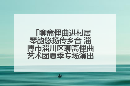 聊斋俚曲进村居 琴韵悠扬传乡音 淄博市淄川区聊斋俚曲艺术团夏季专场演出在杏园子村举行