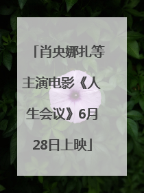 肖央娜扎等主演电影《人生会议》6月28日上映
