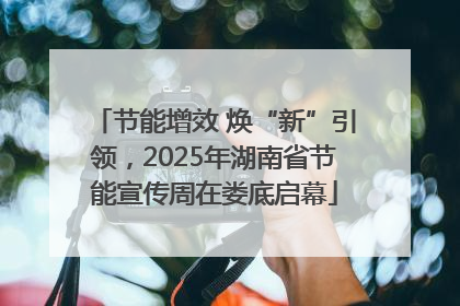 节能增效 焕“新”引领，2025年湖南省节能宣传周在娄底启幕
